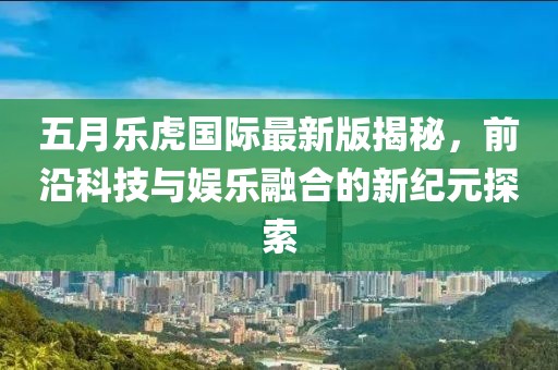 五月乐虎国际最新版揭秘，前沿科技与娱乐融合的新纪元探索