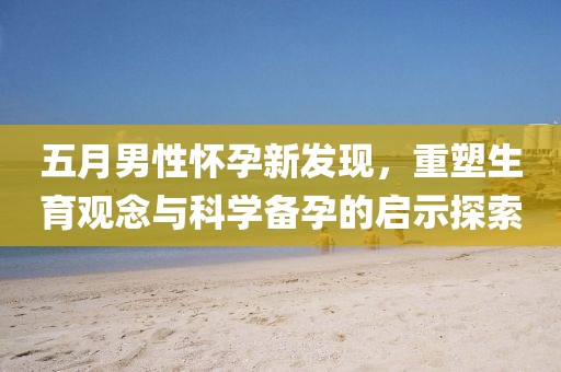 五月男性怀孕新发现，重塑生育观念与科学备孕的启示探索
