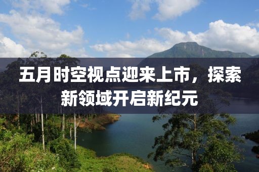 五月时空视点迎来上市，探索新领域开启新纪元