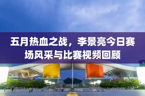 五月热血之战，李景亮今日赛场风采与比赛视频回顾