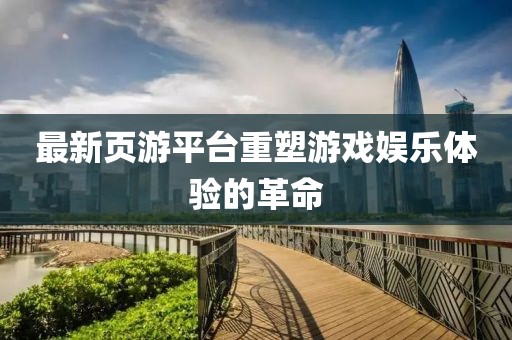最新页游平台重塑游戏娱乐体验的革命