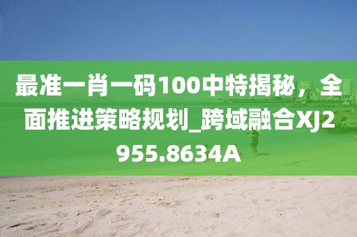 最准一肖一码100中特揭秘，全面推进策略规划_跨域融合XJ2955.8634A
