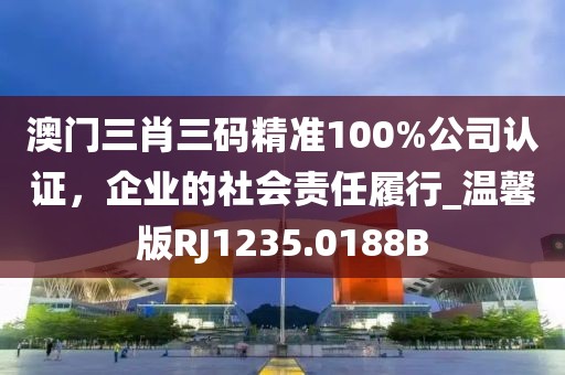澳门三肖三码精准100%公司认证，企业的社会责任履行_温馨版RJ1235.0188B