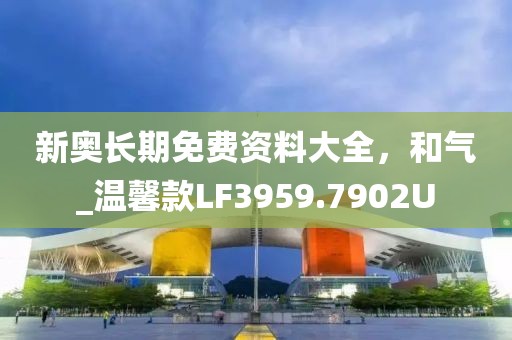 新奥长期免费资料大全，和气_温馨款LF3959.7902U