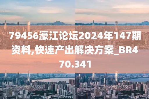 79456濠江论坛2024年147期资料,快速产出解决方案_BR470.341