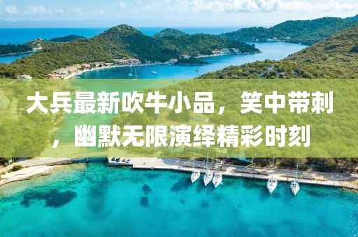大兵最新吹牛小品，笑中带刺，幽默无限演绎精彩时刻