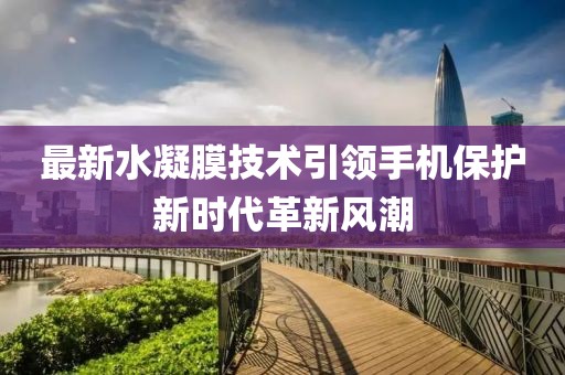 最新水凝膜技术引领手机保护新时代革新风潮