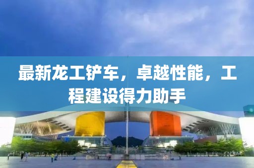 最新龙工铲车，卓越性能，工程建设得力助手