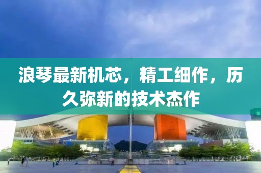 浪琴最新机芯，精工细作，历久弥新的技术杰作