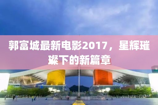 郭富城最新电影2017，星辉璀璨下的新篇章