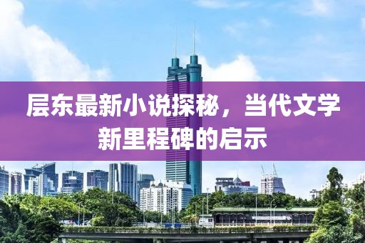 层东最新小说探秘，当代文学新里程碑的启示