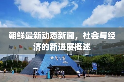 朝鲜最新动态新闻，社会与经济的新进展概述