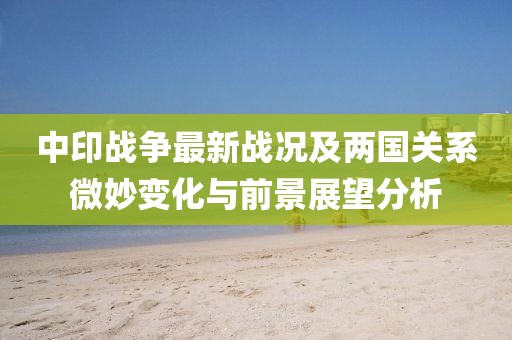 中印战争最新战况及两国关系微妙变化与前景展望分析