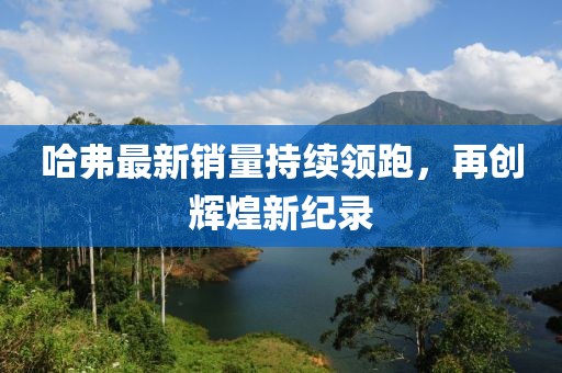 哈弗最新销量持续领跑，再创辉煌新纪录