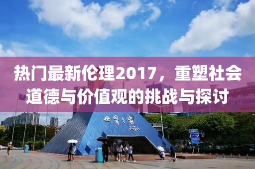 热门最新伦理2017，重塑社会道德与价值观的挑战与探讨