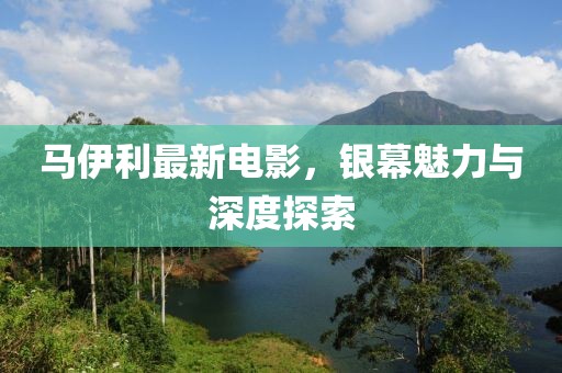 马伊利最新电影，银幕魅力与深度探索