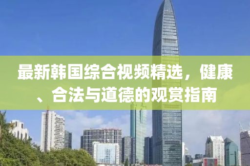 最新韩国综合视频精选，健康、合法与道德的观赏指南