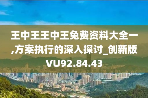 王中王王中王免费资料大全一,方案执行的深入探讨_创新版VU92.84.43