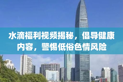 水滴福利视频揭秘，倡导健康内容，警惕低俗色情风险
