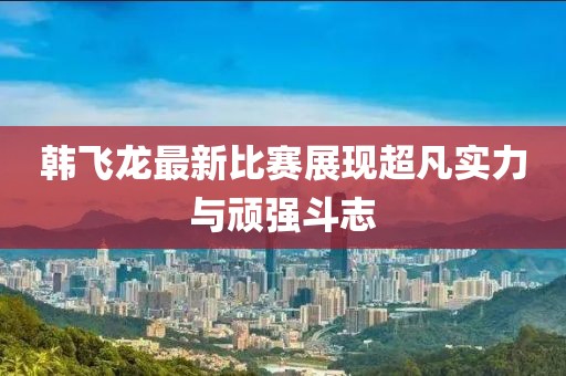 韩飞龙最新比赛展现超凡实力与顽强斗志